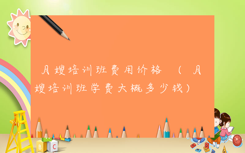 月嫂培训班费用价格 (月嫂培训班学费大概多少钱)